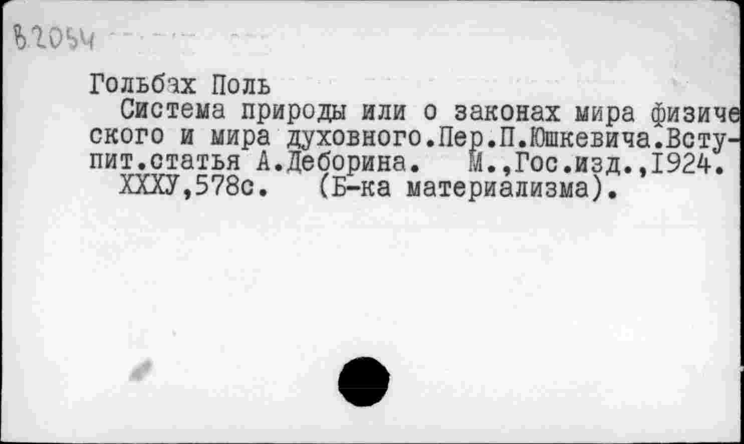 ﻿гоьч ■"
Гольбах Поль
Система природы или о законах мира физиче ского и мира духовного.Пер.П.Юшкевича.Вступит.статья А.Деборина. М.,Гос.изд.,1924.
ХХХУ,578с. (Б-ка материализма).